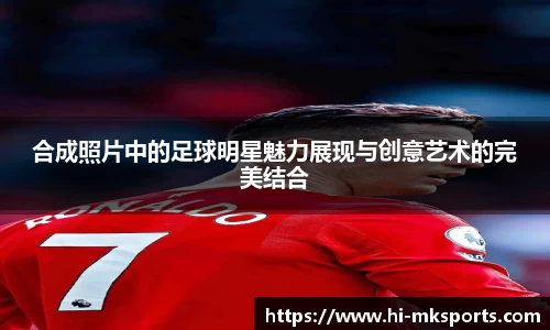 合成照片中的足球明星魅力展现与创意艺术的完美结合